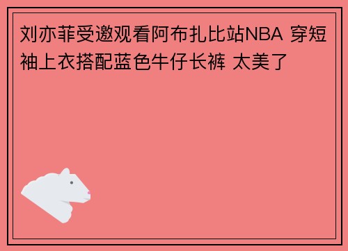 刘亦菲受邀观看阿布扎比站NBA 穿短袖上衣搭配蓝色牛仔长裤 太美了